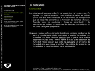 Estanqueidad Los sistemas ofrecen una solución para cada tipo de construcción. En lugares con mucha humedad, como cocinas o baños, se utilizan placas que han sido sometidas a un tratamiento de impregnación que las hace más resistentes a la formación de manchas y hongos. Además, todos los conductos y líneas de alimentación y de evacuación se instalan por dentro de los tabiques, manteniendo un alto nivel de higiene y seguridad. Se puede realizar un Revestimiento Semidirecto ventilado con barrera de vapor y con placas de pladur que mejora la estética de un lugar con humedad. Se debe recordar  siempre  que la placa debe quedar separada del piso entre 10mm a 15mm a fin de evitar absorción de humedad. Cabe aclarar que esto  no soluciona  el problema de humedad sino que mejora el confort y la estética del ambiente. La humedad de la pared se deberá tratar previamente.      2.2 EXIGENCIAS SISTEMAS DE DELIMITACIÓN ESPACIAL INDUSTRIALIZADOS  1. INTRODUCCIÓN 2. DELIMITACIÓN INDUSTRIALIZADA VERTICAL 2.1 CONCEPTOS 2.2 EXIGENCIAS 2.3 SISTEMAS 3. DELIMITACIÓN INDUSTRIALIZADA HORIZONTAL SUPERIOR 4. DELIMITACIÓN INDUSTRIALIZADA HORIZONTAL INFERIOR TEMA 14  SISTEMAS DE DELIMITACIÓN ESPACIAL INDUSTRIALIZADOS CONSTRUCCIÓN III. 5.º CURSO. AÑO 2.008-2.009  ESCUELA TÉCNICA SUPERIOR DE ARQUITECTURA DE SAN SEBASTIAN. UNIVERSIDAD DEL PAÍS VASCO 