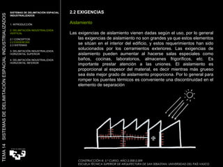 2.2 EXIGENCIAS Aislamiento Las exigencias de aislamiento vienen dadas según el uso, por lo general las exigencias de aislamiento no son grandes ya que estos elementos se sitúan en el interior del edificio, y estos requerimientos han sido solucionados por los cerramientos exteriores. Las exigencias de aislamiento pueden aumentar al hacerse salas especiales como baños, cocinas, laboratorios, almacenes frigoríficos, etc. Es importante prestar atención a las uniones. El aislamiento es proporcional al espesor del material, es decir mientras más grueso sea éste mejor grado de aislamiento proporciona. Por lo general para romper los puentes térmicos es conveniente una discontinuidad en el elemento de separación  SISTEMAS DE DELIMITACIÓN ESPACIAL INDUSTRIALIZADOS  1. INTRODUCCIÓN 2. DELIMITACIÓN INDUSTRIALIZADA VERTICAL 2.1 CONCEPTOS 2.2 EXIGENCIAS 2.3 SISTEMAS 3. DELIMITACIÓN INDUSTRIALIZADA HORIZONTAL SUPERIOR 4. DELIMITACIÓN INDUSTRIALIZADA HORIZONTAL INFERIOR TEMA 14  SISTEMAS DE DELIMITACIÓN ESPACIAL INDUSTRIALIZADOS CONSTRUCCIÓN III. 5.º CURSO. AÑO 2.008-2.009  ESCUELA TÉCNICA SUPERIOR DE ARQUITECTURA DE SAN SEBASTIAN. UNIVERSIDAD DEL PAÍS VASCO 