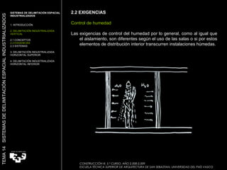 2.2 EXIGENCIAS Control de humedad Las exigencias de control del humedad por lo general, como al igual que el aislamiento, son diferentes según el uso de las salas o si por estos elementos de distribución interior transcurren instalaciones húmedas. SISTEMAS DE DELIMITACIÓN ESPACIAL INDUSTRIALIZADOS  1. INTRODUCCIÓN 2. DELIMITACIÓN INDUSTRIALIZADA VERTICAL 2.1 CONCEPTOS 2.2 EXIGENCIAS 2.3 SISTEMAS 3. DELIMITACIÓN INDUSTRIALIZADA HORIZONTAL SUPERIOR 4. DELIMITACIÓN INDUSTRIALIZADA HORIZONTAL INFERIOR TEMA 14  SISTEMAS DE DELIMITACIÓN ESPACIAL INDUSTRIALIZADOS CONSTRUCCIÓN III. 5.º CURSO. AÑO 2.008-2.009  ESCUELA TÉCNICA SUPERIOR DE ARQUITECTURA DE SAN SEBASTIAN. UNIVERSIDAD DEL PAÍS VASCO 