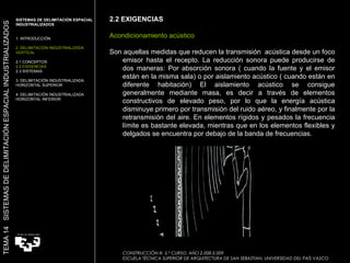 2.2 EXIGENCIAS Acondicionamiento acústico Son aquellas medidas que reducen la transmisión  acústica desde un foco emisor hasta el recepto. La reducción sonora puede producirse de dos maneras: Por absorción sonora ( cuando la fuente y el emisor están en la misma sala) o por aislamiento acústico ( cuando están en diferente habitación) El aislamiento acústico se consigue generalmente mediante masa, es decir a través de elementos constructivos de elevado peso, por lo que la energía acústica disminuye primero por transmisión del ruido aéreo, y finalmente por la retransmisión del aire. En elementos rígidos y pesados la frecuencia límite es bastante elevada, mientras que en los elementos flexibles y delgados se encuentra por debajo de la banda de frecuencias. SISTEMAS DE DELIMITACIÓN ESPACIAL INDUSTRIALIZADOS  1. INTRODUCCIÓN 2. DELIMITACIÓN INDUSTRIALIZADA VERTICAL 2.1 CONCEPTOS 2.2 EXIGENCIAS 2.3 SISTEMAS 3. DELIMITACIÓN INDUSTRIALIZADA HORIZONTAL SUPERIOR 4. DELIMITACIÓN INDUSTRIALIZADA HORIZONTAL INFERIOR TEMA 14  SISTEMAS DE DELIMITACIÓN ESPACIAL INDUSTRIALIZADOS CONSTRUCCIÓN III. 5.º CURSO. AÑO 2.008-2.009  ESCUELA TÉCNICA SUPERIOR DE ARQUITECTURA DE SAN SEBASTIAN. UNIVERSIDAD DEL PAÍS VASCO 