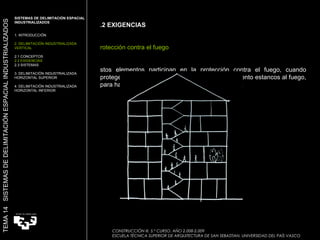 2.2 EXIGENCIAS Protección contra el fuego Estos elementos participan en la protección contra el fuego, cuando protegen la estructura, o  cuando crean compartimento estancos al fuego, para hacer un edificio más eficiente contra el fuego. SISTEMAS DE DELIMITACIÓN ESPACIAL INDUSTRIALIZADOS  1. INTRODUCCIÓN 2. DELIMITACIÓN INDUSTRIALIZADA VERTICAL 2.1 CONCEPTOS 2.2 EXIGENCIAS 2.3 SISTEMAS 3. DELIMITACIÓN INDUSTRIALIZADA HORIZONTAL SUPERIOR 4. DELIMITACIÓN INDUSTRIALIZADA HORIZONTAL INFERIOR TEMA 14  SISTEMAS DE DELIMITACIÓN ESPACIAL INDUSTRIALIZADOS CONSTRUCCIÓN III. 5.º CURSO. AÑO 2.008-2.009  ESCUELA TÉCNICA SUPERIOR DE ARQUITECTURA DE SAN SEBASTIAN. UNIVERSIDAD DEL PAÍS VASCO 