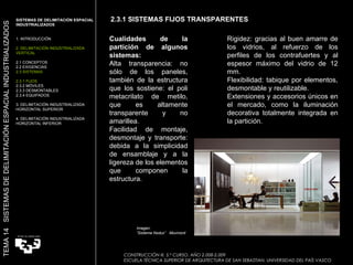 . . Cualidades de la partición de algunos sistemas: Alta transparencia: no sólo de los paneles, también de la estructura que los sostiene: el poli metacrilato de metilo, que es altamente transparente y no amarillea. Facilidad de montaje, desmontaje y transporte: debida a la simplicidad de ensamblaje y a la ligereza de los elementos que componen la estructura. Imagen:  “ Sistema Nodux”  Movinord Rigidez: gracias al buen amarre de los vidrios, al refuerzo de los perfiles de los contrafuertes y al espesor máximo del vidrio de 12 mm. Flexibilidad: tabique por elementos, desmontable y reutilizable. Extensiones y accesorios únicos en el mercado, como la iluminación decorativa totalmente integrada en la partición. 2.3.1 SISTEMAS FIJOS TRANSPARENTES SISTEMAS DE DELIMITACIÓN ESPACIAL INDUSTRIALIZADOS  1. INTRODUCCIÓN 2. DELIMITACIÓN INDUSTRIALIZADA VERTICAL 2.1 CONCEPTOS 2.2 EXIGENCIAS 2.3 SISTEMAS 2.3.1 FIJOS 2.3.2 MÓVILES 2.3.3 DESMONTABLES 2.3.4 EQUIPADOS 3. DELIMITACIÓN INDUSTRIALIZADA HORIZONTAL SUPERIOR 4. DELIMITACIÓN INDUSTRIALIZADA HORIZONTAL INFERIOR TEMA 14  SISTEMAS DE DELIMITACIÓN ESPACIAL INDUSTRIALIZADOS CONSTRUCCIÓN III. 5.º CURSO. AÑO 2.008-2.009  ESCUELA TÉCNICA SUPERIOR DE ARQUITECTURA DE SAN SEBASTIAN. UNIVERSIDAD DEL PAÍS VASCO 