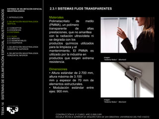 Imagen:  “ Sistema Nodux”  Movinord Materiales Polimetacrilato de metilo (PMMA), un polímero transparente de altas prestaciones, que no amarillea con la radiación ultravioleta ni se degrada con los productos químicos utilizados para la limpieza y el mantenimiento. El PMMA es utilizado por la industria en productos que exigen extrema resistencia.   Dimensiones •  Altura estándar de 2.700 mm, altura máxima de 3.100 mm y espesor de 70 mm de elementos estructurales. •  Modulación estándar entre ejes: 900 mm. Imagen:  “ Sistema Nodux”  Movinord 2.3.1 SISTEMAS FIJOS TRANSPARENTES SISTEMAS DE DELIMITACIÓN ESPACIAL INDUSTRIALIZADOS  1. INTRODUCCIÓN 2. DELIMITACIÓN INDUSTRIALIZADA VERTICAL 2.1 CONCEPTOS 2.2 EXIGENCIAS 2.3 SISTEMAS 2.3.1 FIJOS 2.3.2 MÓVILES 2.3.3 DESMONTABLES 2.3.4 EQUIPADOS 3. DELIMITACIÓN INDUSTRIALIZADA HORIZONTAL SUPERIOR 4. DELIMITACIÓN INDUSTRIALIZADA HORIZONTAL INFERIOR TEMA 14  SISTEMAS DE DELIMITACIÓN ESPACIAL INDUSTRIALIZADOS CONSTRUCCIÓN III. 5.º CURSO. AÑO 2.008-2.009  ESCUELA TÉCNICA SUPERIOR DE ARQUITECTURA DE SAN SEBASTIAN. UNIVERSIDAD DEL PAÍS VASCO 