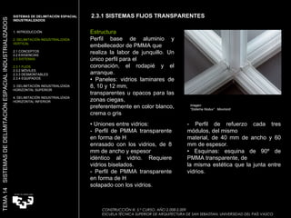 Imagen:  “ Sistema Nodux”  Movinord Estructura Perfil base de aluminio y embellecedor de PMMA que realiza la labor de junquillo. Un único perfil para el coronación, el rodapié y el arranque. •  Paneles: vidrios laminares de 8, 10 y 12 mm, transparentes u opacos para las zonas ciegas, preferentemente en color blanco, crema o gris  •  Uniones entre vidrios: - Perfil de PMMA transparente en forma de H enrasado con los vidrios, de 8 mm de ancho y espesor idéntico al vidrio. Requiere vidrios biselados. - Perfil de PMMA transparente en forma de H solapado con los vidrios. - Perfil de refuerzo cada tres módulos, del mismo material, de 40 mm de ancho y 60 mm de espesor. •  Esquinas: esquina de 90º de PMMA transparente, de la misma estética que la junta entre vidrios. 2.3.1 SISTEMAS FIJOS TRANSPARENTES SISTEMAS DE DELIMITACIÓN ESPACIAL INDUSTRIALIZADOS  1. INTRODUCCIÓN 2. DELIMITACIÓN INDUSTRIALIZADA VERTICAL 2.1 CONCEPTOS 2.2 EXIGENCIAS 2.3 SISTEMAS 2.3.1 FIJOS 2.3.2 MÓVILES 2.3.3 DESMONTABLES 2.3.4 EQUIPADOS 3. DELIMITACIÓN INDUSTRIALIZADA HORIZONTAL SUPERIOR 4. DELIMITACIÓN INDUSTRIALIZADA HORIZONTAL INFERIOR TEMA 14  SISTEMAS DE DELIMITACIÓN ESPACIAL INDUSTRIALIZADOS CONSTRUCCIÓN III. 5.º CURSO. AÑO 2.008-2.009  ESCUELA TÉCNICA SUPERIOR DE ARQUITECTURA DE SAN SEBASTIAN. UNIVERSIDAD DEL PAÍS VASCO 