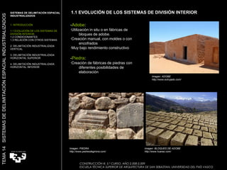 1.1 EVOLUCIÓN DE LOS SISTEMAS DE DIVISIÓN INTERIOR Imagen: PIEDRA http://www.pedresdegirona.com/ Imagen: BLOQUES DE ADOBE http://www.huaraz.com/ SISTEMAS DE DELIMITACIÓN ESPACIAL INDUSTRIALIZADOS 1. INTRODUCCIÓN 1.1 EVOLUCIÓN DE LOS SISTEMAS DE DIVISIÓN INTERIOR. 1.2 CONDICIONANTES 1.3 RELACIÓN CON OTROS SISTEMAS 2. DELIMITACIÓN INDUSTRIALIZADA VERTICAL 3. DELIMITACIÓN INDUSTRIALIZADA HORIZONTAL SUPERIOR 4. DELIMITACIÓN INDUSTRIALIZADA HORIZONTAL INFERIOR TEMA 14  SISTEMAS DE DELIMITACIÓN ESPACIAL INDUSTRIALIZADOS - Adobe :  ·Utilización in situ o en fábricas de bloques de adobe.  ·Creación manual, con moldes o con encofrados ·Muy bajo rendimiento constructivo  - Piedra : ·Creación de fábricas de piedras con diferentes posibilidades de elaboración Imagen: ADOBE http://www.extrujado.com/ CONSTRUCCIÓN III. 5.º CURSO. AÑO 2.008-2.009  ESCUELA TÉCNICA SUPERIOR DE ARQUITECTURA DE SAN SEBASTIAN. UNIVERSIDAD DEL PAÍS VASCO 