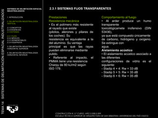 2.3.1 SISTEMAS FIJOS TRANSPARENTES Prestaciones Resistencia mecánica •  Es el polímero más resistente al rayado que existe (pilotos, alerones y pilares de los coches). Su resistencia es equivalente a la del aluminio. Su ventaja principal es que las rayas pueden eliminarse mediante pulido. •  Referente al impacto, el PMMA tiene una resistencia Charpy de 80 kJ/m2 según ISO 179. Comportamiento al fuego •  Al arder produce un humo transparente toxicológicamete inofensivo (DIN 53436), ya que está compuesto únicamente de carbono, hidrógeno y oxígeno. Se extingue con agua. Aislamiento acústico •  El aislamiento acústico asociado a las diferentes configuraciones de vidrio es el siguiente: - Stadip 4 + 4: Rw = 33 dB - Stadip 5 + 5: Rw = 35 dB - Stadip 6 + 6: Rw = 35 dB SISTEMAS DE DELIMITACIÓN ESPACIAL INDUSTRIALIZADOS  1. INTRODUCCIÓN 2. DELIMITACIÓN INDUSTRIALIZADA VERTICAL 2.1 CONCEPTOS 2.2 EXIGENCIAS 2.3 SISTEMAS 2.3.1 FIJOS 2.3.2 MÓVILES 2.3.3 DESMONTABLES 2.3.4 EQUIPADOS 3. DELIMITACIÓN INDUSTRIALIZADA HORIZONTAL SUPERIOR 4. DELIMITACIÓN INDUSTRIALIZADA HORIZONTAL INFERIOR TEMA 14  SISTEMAS DE DELIMITACIÓN ESPACIAL INDUSTRIALIZADOS CONSTRUCCIÓN III. 5.º CURSO. AÑO 2.008-2.009  ESCUELA TÉCNICA SUPERIOR DE ARQUITECTURA DE SAN SEBASTIAN. UNIVERSIDAD DEL PAÍS VASCO 