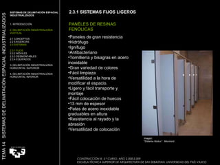 2.3.1 SISTEMAS FIJOS LIGEROS Imagen:  “ Sistema Nodux”  Movinord PANÉLES DE RESINAS  FENÓLICAS Paneles de gran resistencia Hidrófugo Ignífugo Antibacteriano Tornilliería y bisagras en acero inoxidable Gran variedad de colores Fácil limpieza Versatilidad a la hora de modificar el espacio. Ligero y fácil transporte y montaje Fácil colocación de huecos 13 mm de espesor Patas de acero inoxidable graduables en altura Resistencia al rayado y la abrasión Versatilidad de colocación  SISTEMAS DE DELIMITACIÓN ESPACIAL INDUSTRIALIZADOS  1. INTRODUCCIÓN 2. DELIMITACIÓN INDUSTRIALIZADA VERTICAL 2.1 CONCEPTOS 2.2 EXIGENCIAS 2.3 SISTEMAS 2.3.1 FIJOS 2.3.2 MÓVILES 2.3.3 DESMONTABLES 2.3.4 EQUIPADOS 3. DELIMITACIÓN INDUSTRIALIZADA HORIZONTAL SUPERIOR 4. DELIMITACIÓN INDUSTRIALIZADA HORIZONTAL INFERIOR TEMA 14  SISTEMAS DE DELIMITACIÓN ESPACIAL INDUSTRIALIZADOS CONSTRUCCIÓN III. 5.º CURSO. AÑO 2.008-2.009  ESCUELA TÉCNICA SUPERIOR DE ARQUITECTURA DE SAN SEBASTIAN. UNIVERSIDAD DEL PAÍS VASCO 