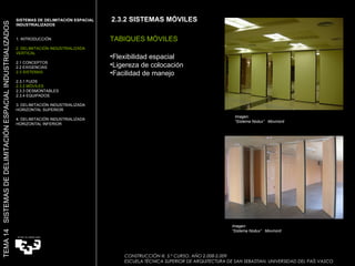 2.3.2 SISTEMAS MÓVILES TABIQUES MÓVILES Flexibilidad espacial Ligereza de colocación Facilidad de manejo SISTEMAS DE DELIMITACIÓN ESPACIAL INDUSTRIALIZADOS  1. INTRODUCCIÓN 2. DELIMITACIÓN INDUSTRIALIZADA VERTICAL 2.1 CONCEPTOS 2.2 EXIGENCIAS 2.3 SISTEMAS 2.3.1 FIJOS 2.3.2 MÓVILES 2.3.3 DESMONTABLES 2.3.4 EQUIPADOS 3. DELIMITACIÓN INDUSTRIALIZADA HORIZONTAL SUPERIOR 4. DELIMITACIÓN INDUSTRIALIZADA HORIZONTAL INFERIOR TEMA 14  SISTEMAS DE DELIMITACIÓN ESPACIAL INDUSTRIALIZADOS CONSTRUCCIÓN III. 5.º CURSO. AÑO 2.008-2.009  ESCUELA TÉCNICA SUPERIOR DE ARQUITECTURA DE SAN SEBASTIAN. UNIVERSIDAD DEL PAÍS VASCO Imagen:  “ Sistema Nodux”  Movinord Imagen:  “ Sistema Nodux”  Movinord 