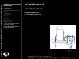 2.3.2 SISTEMAS MÓVILES TABIQUES PLEGABLES Flexibilidad espacial Ligereza de colocación Imágenes: Moderco partitions SISTEMAS DE DELIMITACIÓN ESPACIAL INDUSTRIALIZADOS  1. INTRODUCCIÓN 2. DELIMITACIÓN INDUSTRIALIZADA VERTICAL 2.1 CONCEPTOS 2.2 EXIGENCIAS 2.3 SISTEMAS 2.3.1 FIJOS 2.3.2 MÓVILES 2.3.3 DESMONTABLES 2.3.4 EQUIPADOS 3. DELIMITACIÓN INDUSTRIALIZADA HORIZONTAL SUPERIOR 4. DELIMITACIÓN INDUSTRIALIZADA HORIZONTAL INFERIOR TEMA 14  SISTEMAS DE DELIMITACIÓN ESPACIAL INDUSTRIALIZADOS CONSTRUCCIÓN III. 5.º CURSO. AÑO 2.008-2.009  ESCUELA TÉCNICA SUPERIOR DE ARQUITECTURA DE SAN SEBASTIAN. UNIVERSIDAD DEL PAÍS VASCO 