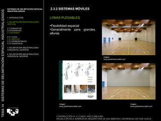 2.3.2 SISTEMAS MÓVILES LONAS PLEGABLES Flexibilidad espacial Generalmente para grandes alturas Imágen: www.paretimanovrabili.com  SISTEMAS DE DELIMITACIÓN ESPACIAL INDUSTRIALIZADOS  1. INTRODUCCIÓN 2. DELIMITACIÓN INDUSTRIALIZADA VERTICAL 2.1 CONCEPTOS 2.2 EXIGENCIAS 2.3 SISTEMAS 2.3.1 FIJOS 2.3.2 MÓVILES 2.3.3 DESMONTABLES 2.3.4 EQUIPADOS 3. DELIMITACIÓN INDUSTRIALIZADA HORIZONTAL SUPERIOR 4. DELIMITACIÓN INDUSTRIALIZADA HORIZONTAL INFERIOR TEMA 14  SISTEMAS DE DELIMITACIÓN ESPACIAL INDUSTRIALIZADOS CONSTRUCCIÓN III. 5.º CURSO. AÑO 2.008-2.009  ESCUELA TÉCNICA SUPERIOR DE ARQUITECTURA DE SAN SEBASTIAN. UNIVERSIDAD DEL PAÍS VASCO Imágen: www.paretimanovrabili.com  Imágen: www.paretimanovrabili.com  
