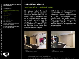 El tabique móvil Movinord resuelve la gestión de las zonas multiusos, posibilitando que un mismo espacio pueda utilizarse en su totalidad o pueda dividirse en un abrir y cerrar los ojos. Se compone de módulos independientes y retráctiles que se deslizan sobre carros con rodamientos por una guía fijada al techo y se ensamblan entre sí para formar una sólida pared. Se fabrica a medida, adecuándose a las necesidades de transformación de cada espacio. Para ello, existen dos sistemas de suspensión —simple o doble— y distintas opciones de aparcamiento de los módulos. CONSTUCCIÓN III. 5.º CURSO. AÑO 2.008-2.009  ESCUELA TÉCNICA SUPERIOR DE ARQUITECTURA DE SAN SEBASTIAN. UNIVERSIDAD DEL PAÍS VASCO 2.3.2 SISTEMAS MÓVILES  Imagen:  “ Sistemas móviles”  Movinord TABIQUES MÓVILES MEDIANTE GUÍAS SISTEMAS DE DELIMITACIÓN ESPACIAL INDUSTRIALIZADOS  1. INTRODUCCIÓN 2. DELIMITACIÓN INDUSTRIALIZADA VERTICAL 2.1 CONCEPTOS 2.2 EXIGENCIAS 2.3 SISTEMAS 2.3.1 FIJOS 2.3.2 MÓVILES 2.3.3 DESMONTABLES 2.3.4 EQUIPADOS 3. DELIMITACIÓN INDUSTRIALIZADA HORIZONTAL SUPERIOR 4. DELIMITACIÓN INDUSTRIALIZADA HORIZONTAL INFERIOR TEMA 14  SISTEMAS DE DELIMITACIÓN ESPACIAL INDUSTRIALIZADOS CONSTRUCCIÓN III. 5.º CURSO. AÑO 2.008-2.009  ESCUELA TÉCNICA SUPERIOR DE ARQUITECTURA DE SAN SEBASTIAN. UNIVERSIDAD DEL PAÍS VASCO Imagen:  “ Sistemas móviles”  Movinord 