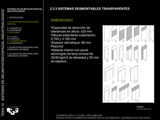 2.3.3 SISTEMAS DESMONTABLES TRANSPARENTES DIMENSIONES Capacidad de absorción de tolerancias en altura: ±20 mm Alturas estándares suelo/techo: 2.700 y 3.100 mm Espesor del tabique: 80 mm Peso/m2 Aislante interior con panel semirrígido de lana mineral de 30/40 kg/m3 de densidad y 50 mm de espesor.. Imagens:  www.movinord.com SISTEMAS DE DELIMITACIÓN ESPACIAL INDUSTRIALIZADOS  1. INTRODUCCIÓN 2. DELIMITACIÓN INDUSTRIALIZADA VERTICAL 2.1 CONCEPTOS 2.2 EXIGENCIAS 2.3 SISTEMAS 2.3.1 FIJOS 2.3.2 MÓVILES 2.3.3 DESMONTABLES 2.3.4 EQUIPADOS 3. DELIMITACIÓN INDUSTRIALIZADA HORIZONTAL SUPERIOR 4. DELIMITACIÓN INDUSTRIALIZADA HORIZONTAL INFERIOR TEMA 14  SISTEMAS DE DELIMITACIÓN ESPACIAL INDUSTRIALIZADOS CONSTRUCCIÓN III. 5.º CURSO. AÑO 2.008-2.009  ESCUELA TÉCNICA SUPERIOR DE ARQUITECTURA DE SAN SEBASTIAN. UNIVERSIDAD DEL PAÍS VASCO 