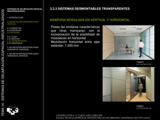 2.3.3 SISTEMAS DESMONTABLES TRANSPARENTES MAMPARA MODULADA EN VERTICAL Y HORIZONTAL Imagens:  www.movinord.com Posee las similares características que otras mamparas, con la incorporación de la posibilidad de modulación en horizontal. Modulación horizontal entre ejes estándar: 1.200 mm SISTEMAS DE DELIMITACIÓN ESPACIAL INDUSTRIALIZADOS  1. INTRODUCCIÓN 2. DELIMITACIÓN INDUSTRIALIZADA VERTICAL 2.1 CONCEPTOS 2.2 EXIGENCIAS 2.3 SISTEMAS 2.3.1 FIJOS 2.3.2 MÓVILES 2.3.3 DESMONTABLES 2.3.4 EQUIPADOS 3. DELIMITACIÓN INDUSTRIALIZADA HORIZONTAL SUPERIOR 4. DELIMITACIÓN INDUSTRIALIZADA HORIZONTAL INFERIOR TEMA 14  SISTEMAS DE DELIMITACIÓN ESPACIAL INDUSTRIALIZADOS CONSTRUCCIÓN III. 5.º CURSO. AÑO 2.008-2.009  ESCUELA TÉCNICA SUPERIOR DE ARQUITECTURA DE SAN SEBASTIAN. UNIVERSIDAD DEL PAÍS VASCO Imagens:  www.movinord.com 