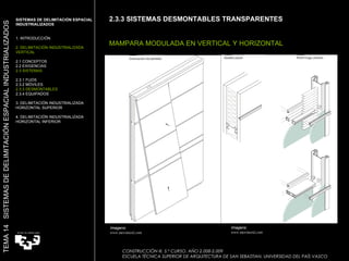 2.3.3 SISTEMAS DESMONTABLES TRANSPARENTES MAMPARA MODULADA EN VERTICAL Y HORIZONTAL Imagens:  www.movinord.com SISTEMAS DE DELIMITACIÓN ESPACIAL INDUSTRIALIZADOS  1. INTRODUCCIÓN 2. DELIMITACIÓN INDUSTRIALIZADA VERTICAL 2.1 CONCEPTOS 2.2 EXIGENCIAS 2.3 SISTEMAS 2.3.1 FIJOS 2.3.2 MÓVILES 2.3.3 DESMONTABLES 2.3.4 EQUIPADOS 3. DELIMITACIÓN INDUSTRIALIZADA HORIZONTAL SUPERIOR 4. DELIMITACIÓN INDUSTRIALIZADA HORIZONTAL INFERIOR TEMA 14  SISTEMAS DE DELIMITACIÓN ESPACIAL INDUSTRIALIZADOS CONSTRUCCIÓN III. 5.º CURSO. AÑO 2.008-2.009  ESCUELA TÉCNICA SUPERIOR DE ARQUITECTURA DE SAN SEBASTIAN. UNIVERSIDAD DEL PAÍS VASCO Imagens:  www.movinord.com 