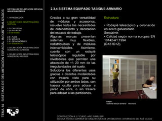 Gracias a su gran versatilidad de módulos y accesorios, resuelve todas las necesidades de ordenamiento y decoración del espacio de trabajo. Algunas marcas presentan sistemas muy flexibles, redistribuibles y de módulos intercambiables. Asimismo, cuenta con un rodapié telescópico regulable por niveladores que permiten una absorción de +/- 20 mm de las irregularidades del suelo. Soluciona los diferentes usos gracias a distintas modalidades con trasera vista para su utilización por ambos lados, con trasera oculta para adosar a pared de obra, o sin trasera para adosar a las particiones. Imagen:  “ Sistema tabique armario”  Movinord Estructura •  Rodapié telescópico y coronación en acero galvanizado Sendzimir. •  Calidad según norma europea EN 10142-A1:1994 (DX51D+Z). 2.3.4 SISTEMA EQUIPADO TABIQUE-ARMARIO SISTEMAS DE DELIMITACIÓN ESPACIAL INDUSTRIALIZADOS  1. INTRODUCCIÓN 2. DELIMITACIÓN INDUSTRIALIZADA VERTICAL 2.1 CONCEPTOS 2.2 EXIGENCIAS 2.3 SISTEMAS 2.3.1 FIJOS 2.3.2 MÓVILES 2.3.3 DESMONTABLES 2.3.4 EQUIPADOS 3. DELIMITACIÓN INDUSTRIALIZADA HORIZONTAL SUPERIOR 4. DELIMITACIÓN INDUSTRIALIZADA HORIZONTAL INFERIOR TEMA 14  SISTEMAS DE DELIMITACIÓN ESPACIAL INDUSTRIALIZADOS CONSTRUCCIÓN III. 5.º CURSO. AÑO 2.008-2.009  ESCUELA TÉCNICA SUPERIOR DE ARQUITECTURA DE SAN SEBASTIAN. UNIVERSIDAD DEL PAÍS VASCO 
