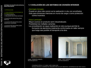 1.1 EVOLUCIÓN DE LOS SISTEMAS DE DIVISIÓN INTERIOR - Hormigón Armado :  ·Puesta en obra más común es la realización in situ con encofrados ·Solo para divisiones interiores en muros de carga o como protección contra incendios - Yeso Laminado : ·Mayor avance en producto semi industrializado. ·Posibilidad de múltiples variantes ·La consolidación se sigue realizando en obra aunque permite la formación de elementos totalmente conformados en taller siempre que luego sea posible el transporte a la obra  Imagen: HORMIGÓN ARMADO http://www.gesnor.es Imagen:  YESO LAMINADO http://www.aisdenasl.es TEMA 14  SISTEMAS DE DELIMITACIÓN ESPACIAL INDUSTRIALIZADOS SISTEMAS DE DELIMITACIÓN ESPACIAL INDUSTRIALIZADOS 1. INTRODUCCIÓN 1.1 EVOLUCIÓN DE LOS SISTEMAS DE DIVISIÓN INTERIOR. 1.2 CONDICIONANTES 1.3 RELACIÓN CON OTROS SISTEMAS 2. DELIMITACIÓN INDUSTRIALIZADA VERTICAL 3. DELIMITACIÓN INDUSTRIALIZADA HORIZONTAL SUPERIOR 4. DELIMITACIÓN INDUSTRIALIZADA HORIZONTAL INFERIOR CONSTRUCCIÓN III. 5.º CURSO. AÑO 2.008-2.009  ESCUELA TÉCNICA SUPERIOR DE ARQUITECTURA DE SAN SEBASTIAN. UNIVERSIDAD DEL PAÍS VASCO 