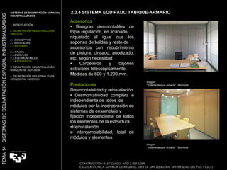 Imagen:  “ Sistema tabique armario”  Movinord Imagen:  “ Sistema tabique armario”  Movinord Accesorios •  Bisagras desmontables de triple regulación, en acabado niquelado al igual que los soportes de baldas y resto de accesorios con recubrimiento de pintura, cincado, anodizado, etc. según necesidad. •  Carpeteros y cajones extraíbles telescópicamente. Medidas de 600 y 1.200 mm. Prestaciones Desmontabilidad y reinstalación •  Desmontabilidad completa e independiente de todos los módulos por la incorporación de sistemas de ensamblaje y fijación independiente de todos los elementos de la estructura. • Reinstalación e intercambiabilidad, total de módulos y elementos. 2.3.4 SISTEMA EQUIPADO TABIQUE-ARMARIO SISTEMAS DE DELIMITACIÓN ESPACIAL INDUSTRIALIZADOS  1. INTRODUCCIÓN 2. DELIMITACIÓN INDUSTRIALIZADA VERTICAL 2.1 CONCEPTOS 2.2 EXIGENCIAS 2.3 SISTEMAS 2.3.1 FIJOS 2.3.2 MÓVILES 2.3.3 DESMONTABLES 2.3.4 EQUIPADOS 3. DELIMITACIÓN INDUSTRIALIZADA HORIZONTAL SUPERIOR 4. DELIMITACIÓN INDUSTRIALIZADA HORIZONTAL INFERIOR TEMA 14  SISTEMAS DE DELIMITACIÓN ESPACIAL INDUSTRIALIZADOS CONSTRUCCIÓN III. 5.º CURSO. AÑO 2.008-2.009  ESCUELA TÉCNICA SUPERIOR DE ARQUITECTURA DE SAN SEBASTIAN. UNIVERSIDAD DEL PAÍS VASCO 