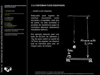 … resistir a los impactos Adecuado para lugares de continuo movimiento como escuelas u hospitales, este tipo de panel, ha sido sometido a pruebas de resistencia según la normativa alemana obteniendo resultados óptimos. Por ejemplo dejando caer una bola de 63,5cm de diámetro y 1kg de peso sobre un panel de 12,5mm de espesor se observó que se marcaba pero que, en ningún caso, se rompía. Imagen:  “ Sistema Nodux”  Movinord 2.3.4 SISTEMAS FIJOS EQUIPADOS SISTEMAS DE DELIMITACIÓN ESPACIAL INDUSTRIALIZADOS  1. INTRODUCCIÓN 2. DELIMITACIÓN INDUSTRIALIZADA VERTICAL 2.1 CONCEPTOS 2.2 EXIGENCIAS 2.3 SISTEMAS 2.3.1 FIJOS 2.3.2 MÓVILES 2.3.3 DESMONTABLES 2.3.4 EQUIPADOS 3. DELIMITACIÓN INDUSTRIALIZADA HORIZONTAL SUPERIOR 4. DELIMITACIÓN INDUSTRIALIZADA HORIZONTAL INFERIOR TEMA 14  SISTEMAS DE DELIMITACIÓN ESPACIAL INDUSTRIALIZADOS CONSTRUCCIÓN III. 5.º CURSO. AÑO 2.008-2.009  ESCUELA TÉCNICA SUPERIOR DE ARQUITECTURA DE SAN SEBASTIAN. UNIVERSIDAD DEL PAÍS VASCO 