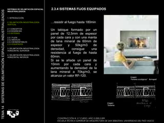 … resistir al fuego hasta 180min Un tabique formado por un panel de 12,5mm de espesor por cada cara y con una manta de lana mineral de 60mm de espesor y 50kg/m3 de densidad, consigue una resistencia al fuego de hasta 60min. Si se le añade un panel de 10mm por cada cara y aumentando la densidad de la lana mineral a 70kg/m3, se alcanza un valor RF-120. Imagen:  “ Sistema Nodux”  Movinord 2.3.4 SISTEMAS FIJOS EQUIPADOS SISTEMAS DE DELIMITACIÓN ESPACIAL INDUSTRIALIZADOS  1. INTRODUCCIÓN 2. DELIMITACIÓN INDUSTRIALIZADA VERTICAL 2.1 CONCEPTOS 2.2 EXIGENCIAS 2.3 SISTEMAS 2.3.1 FIJOS 2.3.2 MÓVILES 2.3.3 DESMONTABLES 2.3.4 EQUIPADOS 3. DELIMITACIÓN INDUSTRIALIZADA HORIZONTAL SUPERIOR 4. DELIMITACIÓN INDUSTRIALIZADA HORIZONTAL INFERIOR TEMA 14  SISTEMAS DE DELIMITACIÓN ESPACIAL INDUSTRIALIZADOS CONSTRUCCIÓN III. 5.º CURSO. AÑO 2.008-2.009  ESCUELA TÉCNICA SUPERIOR DE ARQUITECTURA DE SAN SEBASTIAN. UNIVERSIDAD DEL PAÍS VASCO Imagen:  “ Paneles ecológicos”  fermapell 