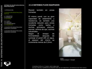 Resistir también en zonas húmedas El mismo panel, con su gran capacidad de aislamiento y resistencia, es también una excelente solución para zonas húmedas como baños y duchas, gimnasios, piscinas, saunas, centros de spa, cocinas industriales… Según el ensayo de hinchabilidad, después de sumergir el panel 24h en agua, el espesor del mismo se incrementa menos de 0,3mm. Imagen:  “ Paneles ecológicos”  fermapell 2.3.4 SISTEMAS FIJOS EQUIPADOS SISTEMAS DE DELIMITACIÓN ESPACIAL INDUSTRIALIZADOS  1. INTRODUCCIÓN 2. DELIMITACIÓN INDUSTRIALIZADA VERTICAL 2.1 CONCEPTOS 2.2 EXIGENCIAS 2.3 SISTEMAS 2.3.1 FIJOS 2.3.2 MÓVILES 2.3.3 DESMONTABLES 2.3.4 EQUIPADOS 3. DELIMITACIÓN INDUSTRIALIZADA HORIZONTAL SUPERIOR 4. DELIMITACIÓN INDUSTRIALIZADA HORIZONTAL INFERIOR TEMA 14  SISTEMAS DE DELIMITACIÓN ESPACIAL INDUSTRIALIZADOS CONSTRUCCIÓN III. 5.º CURSO. AÑO 2.008-2.009  ESCUELA TÉCNICA SUPERIOR DE ARQUITECTURA DE SAN SEBASTIAN. UNIVERSIDAD DEL PAÍS VASCO 