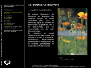 . . 2.3.4 SISTEMAS FIJOS EQUIPADOS … respetar el medio ambiente El instituto Rosenheim de Alemania he analizado las materias primas del panel (solamente yeso, fibra de celulosa y agua), su proceso de fabricación y el producto final y ha determinado que es recomendable por su valor bioconstructivo. En definitiva, un panel plenamente ecológico para una arquitectura sana y sostenible, recomendado especialmente para mejorar la habitabilidad de la vivienda garantizando un excelente confort ambiental. SISTEMAS DE DELIMITACIÓN ESPACIAL INDUSTRIALIZADOS  1. INTRODUCCIÓN 2. DELIMITACIÓN INDUSTRIALIZADA VERTICAL 2.1 CONCEPTOS 2.2 EXIGENCIAS 2.3 SISTEMAS 2.3.1 FIJOS 2.3.2 MÓVILES 2.3.3 DESMONTABLES 2.3.4 EQUIPADOS 3. DELIMITACIÓN INDUSTRIALIZADA HORIZONTAL SUPERIOR 4. DELIMITACIÓN INDUSTRIALIZADA HORIZONTAL INFERIOR TEMA 14  SISTEMAS DE DELIMITACIÓN ESPACIAL INDUSTRIALIZADOS CONSTRUCCIÓN III. 5.º CURSO. AÑO 2.008-2.009  ESCUELA TÉCNICA SUPERIOR DE ARQUITECTURA DE SAN SEBASTIAN. UNIVERSIDAD DEL PAÍS VASCO Imagen:  “ Paneles ecológicos”  fermapell 