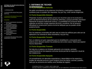 3.1 Techo Suspendido Adherido Se están convirtiendo en los sistemas minoritarios y restringidos a espacios auxiliares pues no pueden dar respuesta, hoy por hoy, a las nuevas exigencias.  3.2 Techo Suspendido Adosado Presentan muchas oportunidades porque son el primer paso en la evolución a partir del abandonamiento de los sistemas adheridos y porque permiten reproducir fácilmente el aspecto tradicional continuo. La posibilidad de incorporar fibras aislantes ya permite corregir aspectos térmicos y acústicos. No es tampoco dificultosa su construcción previa a la de los tabiques que se pueden anclar posteriormente.  3.3 Techo Suspendido  Son los sistemas universales del cielo raso en todos los edificios pero sólo son de aplicación a la vivienda en sitios minoritarios, hoy por hoy.  3.4 Techo Suspendido Tensado Son un sistema con gran capacidad para la rehabilitación y renovación pero todavía poco útil para resolver los problemas de la obra nueva. Habrá que esperar futuros desarrollos.  3.5 Techo Suspendido Tramado Se trata de un sistema con limitada aplicación a la vivienda, centrada específicamente en los espacios comunes donde permite la inspección visual de las instalaciones.  3.6 Techo Suspendido Apoyado Un procedimiento con elevadas expectativas y desarrollada en los espacios y locales de reducida anchura y gran longitud como los baños, cocinas y pasillos, tanto por su economía de medios como facilidad de registro.  SISTEMAS DE DELIMITACIÓN ESPACIAL INDUSTRIALIZADOS 1. INTRODUCCIÓN 2. DELIMITACIÓN INDUSTRIALIZADA VERTICAL 3. DELIMITACIÓN INDUSTRIALIZADA HORIZONTAL SUPERIOR ESQUEMA 3.1 TECHO SUSPENDIDO ADHERIDO  DE LAMAS 3.2 TECHO SUSPENDIDO  ADOSADO CONTINUO 3.3 TECHO SUSPENDIDO 3.4 TECHO SUSPENDIDO  TENSADO 3.5 TECHO SUSPENDIDO ENTRAMADO 3.6 TECHO SUSPENDIDO APOYADO 4. DELIMITACIÓN INDUSTRIALIZADA HORIZONTAL INFERIOR TEMA 14  SISTEMAS DE DELIMITACIÓN ESPACIAL INDUSTRIALIZADOS CONSTRUCCIÓN III. 5.º CURSO. AÑO 2.008-2.009  ESCUELA TÉCNICA SUPERIOR DE ARQUITECTURA DE SAN SEBASTIAN. UNIVERSIDAD DEL PAÍS VASCO 3. SISTEMAS DE TECHOS SUSPENDIDOS:  