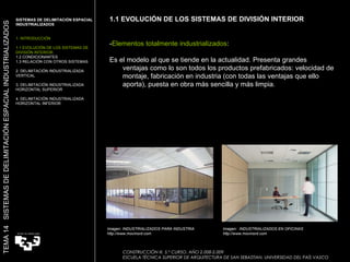 1.1 EVOLUCIÓN DE LOS SISTEMAS DE DIVISIÓN INTERIOR - Elementos totalmente industrializados : Es el modelo al que se tiende en la actualidad. Presenta grandes ventajas como lo son todos los productos prefabricados: velocidad de montaje, fabricación en industria (con todas las ventajas que ello aporta), puesta en obra más sencilla y más limpia.  Imagen: INDUSTRIALIZADOS PARA INDUSTRIA http://www.movinord.com Imagen:  INDUSTRIALIZADOS EN OFICINAS http://www.movinord.com TEMA 14  SISTEMAS DE DELIMITACIÓN ESPACIAL INDUSTRIALIZADOS SISTEMAS DE DELIMITACIÓN ESPACIAL INDUSTRIALIZADOS 1. INTRODUCCIÓN 1.1 EVOLUCIÓN DE LOS SISTEMAS DE DIVISIÓN INTERIOR. 1.2 CONDICIONANTES 1.3 RELACIÓN CON OTROS SISTEMAS 2. DELIMITACIÓN INDUSTRIALIZADA VERTICAL 3. DELIMITACIÓN INDUSTRIALIZADA HORIZONTAL SUPERIOR 4. DELIMITACIÓN INDUSTRIALIZADA HORIZONTAL INFERIOR CONSTRUCCIÓN III. 5.º CURSO. AÑO 2.008-2.009  ESCUELA TÉCNICA SUPERIOR DE ARQUITECTURA DE SAN SEBASTIAN. UNIVERSIDAD DEL PAÍS VASCO 