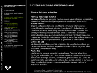 Sistema de Lamas adheridas. Forma y naturaleza material Lamas  perfiladas de aluminio, madera, acero o pvc; clipadas en rastreles travesaños de nivelación fijados previamente al intradós del techo.  Puesta en obra El perfil se fija directamente en el techo estructural interponiendo preferiblemente una banda elástica. La colocación de las lamas por clipado en el rastrel es rápida y permite el desmontaje posterior. Las lamas pueden engatillarse también entre sí (cerradas) o colocarse separadas (abiertas), permiten así el desmontaje individual. Es posible colocar por detrás del cielo raso un producto específico aislante térmico o absorbente acústico aprovechando el grueso de la lata o rastrel.  Límites de uso La distancia entre latas, peines o rastreles de soporte depende de las cargas mecánicas previstas, especialmente los objetos colgados y las succiones (corrientes de aire).  Acabados Las lamas de madera presentan acabados de "lasures" y barnices (ignífugos, coloreados, etc.). Las lamas metálicas presentan acabados: esmaltados al fuego, lacados, anodizados, plastificados, etc., tanto de superficie mate, satinado como brillante. Las lamas admiten el curvado en frío o en caliente (pueden presentar perforaciones para mejorar la absorción acústica).  SISTEMAS DE DELIMITACIÓN ESPACIAL INDUSTRIALIZADOS 1. INTRODUCCIÓN 2. DELIMITACIÓN INDUSTRIALIZADA VERTICAL 3. DELIMITACIÓN INDUSTRIALIZADA HORIZONTAL SUPERIOR ESQUEMA 3.1 TECHO SUSPENDIDO  ADHERIDO DE LAMAS 3.1.1 CARACTERÍSTICAS 3.1.2 DETALLES 3.1.2 TRASDOSADO DIRECTO 3.2 TECHO SUSPENDIDO  ADOSADO CONTINUO 3.3 TECHO SUSPENDIDO 3.4 TECHO SUSPENDIDO  TENSADO 3.5 TECHO SUSPENDIDO ENTRAMADO 3.6 TECHO SUSPENDIDO APOYADO 4. DELIMITACIÓN INDUSTRIALIZADA HORIZONTAL INFERIOR TEMA 14  SISTEMAS DE DELIMITACIÓN ESPACIAL INDUSTRIALIZADOS CONSTRUCCIÓN III. 5.º CURSO. AÑO 2.008-2.009  ESCUELA TÉCNICA SUPERIOR DE ARQUITECTURA DE SAN SEBASTIAN. UNIVERSIDAD DEL PAÍS VASCO 3.1 TECHO SUSPENDIDO ADHERIDO DE LAMAS 
