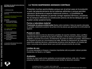 Forma y naturaleza material Trasdosado de placas prefabricadas  fijadas sobre rastreles o latas de soporte colocadas en paralelo, tratamiento posterior de juntas entre las placas que garantizan la continuidad de aspecto  Puesta en obra La distancia máxima entre los elementos paralelos de soporte (rastreles, latas o perfiles) depende del peso superficial de las placas utilizadas y de las acciones previstas (cargas colgadas y acciones de succión). El tratamiento de juntas se realiza con pastas, reforzando si es necesario la junta con una armadura de malla. Admiten la interposición de materiales específicos aislantes térmicos o absorbentes acústicos entre las placas y el intradós del techo. Las juntas entre placas tienen que coincidir siempre encima de una lata.  Límites de uso En zonas expuestas a choques o impactos importantes sólo se pueden colocar paneles resistentes a la flexión y no frágiles.  Acabados Admiten la mayor parte de los acabados convencionales (pintura, vinilo, etc.). Pueden presentar también ranuras y perforaciones para facilitar la absorción acústica.  Presentan muchas oportunidades porque son el primer paso en la evolución a partir del abandonamiento de los sistemas adheridos y porque permiten reproducir fácilmente el aspecto tradicional continuo. La posibilidad de incorporar fibras aislantes ya permite corregir aspectos térmicos y acústicos. No es tampoco dificultosa su construcción previa a la de los tabiques que se pueden anclar posteriormente.  SISTEMAS DE DELIMITACIÓN ESPACIAL INDUSTRIALIZADOS 1. INTRODUCCIÓN 2. DELIMITACIÓN INDUSTRIALIZADA VERTICAL 3. DELIMITACIÓN INDUSTRIALIZADA HORIZONTAL SUPERIOR ESQUEMA 3.1 TECHO SUSPENDIDO  ADHERIDO DE LAMAS 3.2 TECHO SUSPENDIDO ADOSADO CONTINUO 3.2.1 CARÁCTERÍSTICAS 3.2.2 DETALLES 3.3 TECHO SUSPENDIDO 3.4 TECHO SUSPENDIDO  TENSADO 3.5 TECHO SUSPENDIDO ENTRAMADO 3.6 TECHO SUSPENDIDO APOYADO 4. DELIMITACIÓN INDUSTRIALIZADA HORIZONTAL INFERIOR TEMA 14  SISTEMAS DE DELIMITACIÓN ESPACIAL INDUSTRIALIZADOS CONSTRUCCIÓN III. 5.º CURSO. AÑO 2.008-2.009  ESCUELA TÉCNICA SUPERIOR DE ARQUITECTURA DE SAN SEBASTIAN. UNIVERSIDAD DEL PAÍS VASCO 3.2 TECHO SUSPENDIDO ADOSADO CONTÍNUO 