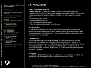 Forma y naturaleza material Paneles ligeros  colocados dentro de un entramado resistente de perfiles metálicos (acero o aluminio lacado), el cual está suspendido del intradós del techo mediante cables o barras semirrígidas, regulables en altura para la nivelación final.  Los paneles pueden ser de:  Fibras minerales prensadas  Pasta de fibras de celulosa tratada  Virutas de madera aglomeradas mineralmente  Puesta en obra La perfilería del entramado puede quedar: vista, semivista u oculta según el grueso del panel y la forma de su canto para adecuarse al perfil resistente. Si los paneles se pueden retirar fácilmente y de forma individual del entramado el cielo raso se considera registrable.  Límites de uso Se recomienda prever una cierta circulación de intercambio entre el aire del plénum y el aire del local con el fin de equilibrar temperaturas y presiones en ambas caras del cielo raso, con el fin de evitar condensaciones, succiones, olores, etc. Los paneles tienen que garantizar su inalterabilidad en presencia de la humedad ambiental. Se valora la capacidad de no desarrollo de vida microbiana (bacterias y hongos).  Acabados La aplicación de pintura tendrá que ser con rodillo con cuidado de no obturar los microporos con el fin de no disminuir las características acústicas.  CONSTRUCCIÓN III. 5.º CURSO. AÑO 2.008-2.009  ESCUELA TÉCNICA SUPERIOR DE ARQUITECTURA DE SAN SEBASTIAN. UNIVERSIDAD DEL PAÍS VASCO SISTEMAS DE DELIMITACIÓN ESPACIAL INDUSTRIALIZADOS 1. INTRODUCCIÓN 2. DELIMITACIÓN INDUSTRIALIZADA VERTICAL 3. DELIMITACIÓN INDUSTRIALIZADA HORIZONTAL SUPERIOR ESQUEMA 3.1 TECHO SUSPENDIDO ADHERIDO  DE LAMAS 3.2 TECHO SUSPENDIDO  ADOSADO CONTINUO 3.3 TECHO SUSPENDIDO 3.3.1 PANEL LIGERO  3.3.2 PANEL PESADO 3.3.3 PLACA MARCO 3.3.4 SUSPENSIÓN CONTÍNUA 3.3.5 SISTEMA INTEGRAL 3.4 TECHO SUSPENDIDO  TENSADO 3.5 TECHO SUSPENDIDO ENTRAMADO 3.6 TECHO SUSPENDIDO APOYADO 4. DELIMITACIÓN INDUSTRIALIZADA HORIZONTAL INFERIOR TEMA 14  SISTEMAS DE DELIMITACIÓN ESPACIAL INDUSTRIALIZADOS 3.3.1 PANEL LIGERO 
