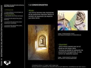 Imagen: CONDICIONANTE: RUIDO http://blogs.periodistadigital.com/vidasaludable.php  Imagen:  CONDICIONANTE: OPACIDAD http://www.flickr.com/photos/ellamiranda/ 1.2 CONDICIONANTES Ruido : ·Uno de los factores más importantes de las particiones interiores debido al carácter de separación de espacios que éstos tienen. SISTEMAS DE DELIMITACIÓN ESPACIAL INDUSTRIALIZADOS 1. INTRODUCCIÓN 1.1 EVOLUCIÓN DE LOS SISTEMAS DE DIVISIÓN INTERIOR. 1.2 CONDICIONANTES 1.3 RELACIÓN CON OTROS SISTEMAS 2. DELIMITACIÓN INDUSTRIALIZADA VERTICAL 3. DELIMITACIÓN INDUSTRIALIZADA HORIZONTAL SUPERIOR 4. DELIMITACIÓN INDUSTRIALIZADA HORIZONTAL INFERIOR TEMA 14  SISTEMAS DE DELIMITACIÓN ESPACIAL INDUSTRIALIZADOS - Opacidad : ·De la misma manera que con el Ruido es otro factor clave. ·Aunque es posible la realización de paramentos transparentes, lo más común es realizarlos opacos CONSTRUCCIÓN III. 5.º CURSO. AÑO 2.008-2.009  ESCUELA TÉCNICA SUPERIOR DE ARQUITECTURA DE SAN SEBASTIAN. UNIVERSIDAD DEL PAÍS VASCO 