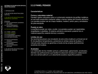 Características Forma y naturaleza material Paneles rígidos colocados sobre un entramado resistente de perfiles metálicos, el cual está suspendido mediante cables o barras rígidas del intradós del techo. Los paneles pueden ser de chapa metálica, madera, cartón yeso y amoldados de yeso-escayola.  Puesta en obra La perfilería puede ser vista u oculta. Los paneles pueden ser registrables, engatilladas o abatibles. El sistema admite la colocación posterior de un material específico aislante térmico o acústico.  Límites de uso Se recomienda prever una circulación de aire entre el plénum y el local con el fin de equilibrar temperaturas y presiones en ambas caras de la placa. A menudo este requisito se garantiza a través de las propias perforaciones acústicas de la placa.  Acabados Los habituales de los metales (pintura, polimentado, galvanizado, anodizado). Admiten las perforaciones que facilitan la absorción acústica en colaboración con una cámara plénum y un absorbente acústico específico posterior.  CONSTRUCCIÓN III. 5.º CURSO. AÑO 2.008-2.009  ESCUELA TÉCNICA SUPERIOR DE ARQUITECTURA DE SAN SEBASTIAN. UNIVERSIDAD DEL PAÍS VASCO SISTEMAS DE DELIMITACIÓN ESPACIAL INDUSTRIALIZADOS 1. INTRODUCCIÓN 2. DELIMITACIÓN INDUSTRIALIZADA VERTICAL 3. DELIMITACIÓN INDUSTRIALIZADA HORIZONTAL SUPERIOR ESQUEMA 3.1 TECHO SUSPENDIDO ADHERIDO  DE LAMAS 3.2 TECHO SUSPENDIDO  ADOSADO CONTINUO 3.3 TECHO SUSPENDIDO 3.3.1 PANEL LIGERO  3.3.2 PANEL PESADO 3.3.3 PLACA MARCO 3.3.4 SUSPENSIÓN CONTÍNUA 3.3.5 SISTEMA INTEGRAL 3.4 TECHO SUSPENDIDO  TENSADO 3.5 TECHO SUSPENDIDO ENTRAMADO 3.6 TECHO SUSPENDIDO APOYADO 4. DELIMITACIÓN INDUSTRIALIZADA HORIZONTAL INFERIOR TEMA 14  SISTEMAS DE DELIMITACIÓN ESPACIAL INDUSTRIALIZADOS 3.3.2 PANEL PESADO 