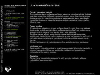 Forma y naturaleza material Trasdosado de placas prefabricadas fijadas sobre una estructura reticular de latas o perfiles, suspendida del forjado mediante tirantes o barras dejando una cámara de aire cerrado. Un tratamiento posterior de las juntas entre placas garantiza la continuidad de aspecto. La perfilería puede ser toda montada al mismo nivel o a diferente nivel.  Puesta en obra El material más utilizado es el yeso, en forma de cartón-yeso, fibra-yeso o placas de escayola, también se usan placas prefabricadas (tipo Staff) que reciben, como acabado, una de pasta de yeso que las alisa y sella las juntas.  Se utilizan cables, tallos o nonius de acero galvanizado para la suspensión sustituyendo los elementos tradicionales como la caña o el esparto. La unión con el perímetro requiere una junta de control que tradicionalmente se resolvía con la cornisa.  Admiten la colocación de materiales específicos aislantes térmicos o acústicos.  Límites de uso Estos paneles no pueden colocarse en zonas expuestas a la humedad habitual o a choques importantes. Si hay que registrar las instalaciones hay que prever portezuelas en los lugares precisos.  Acabados Admiten tanto los acabados aplicados "in situ" como los realizados a fábrica (coloreados, texturitzado, etc.)  CONSTRUCCIÓN III. 5.º CURSO. AÑO 2.008-2.009  ESCUELA TÉCNICA SUPERIOR DE ARQUITECTURA DE SAN SEBASTIAN. UNIVERSIDAD DEL PAÍS VASCO SISTEMAS DE DELIMITACIÓN ESPACIAL INDUSTRIALIZADOS 1. INTRODUCCIÓN 2. DELIMITACIÓN INDUSTRIALIZADA VERTICAL 3. DELIMITACIÓN INDUSTRIALIZADA HORIZONTAL SUPERIOR ESQUEMA 3.1 TECHO SUSPENDIDO ADHERIDO  DE LAMAS 3.2 TECHO SUSPENDIDO  ADOSADO CONTINUO 3.3 TECHO SUSPENDIDO 3.3.1 PANEL LIGERO  3.3.2 PANEL PESADO 3.3.3 PLACA MARCO 3.3.4 SUSPENSIÓN CONTÍNUA 3.3.5 SISTEMA INTEGRAL 3.4 TECHO SUSPENDIDO  TENSADO 3.5 TECHO SUSPENDIDO ENTRAMADO 3.6 TECHO SUSPENDIDO APOYADO 4. DELIMITACIÓN INDUSTRIALIZADA HORIZONTAL INFERIOR TEMA 14  SISTEMAS DE DELIMITACIÓN ESPACIAL INDUSTRIALIZADOS 3.3.4 SUSPENSIÓN CONTÍNUA 