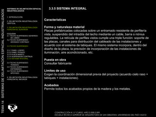 Características Forma y naturaleza material Placas prefabricadas colocadas sobre un entramado resistente de perfilería vista, suspendido del intradós del techo mediante un cable, barra o nónius regulables. La retícula de perfiles vistos cumple una triple función: soporte de las placas, canales para distribución del cableado de las instalaciones y acuerdo con el sistema de tabiques. El mismo sistema incorpora, dentro del diseño de la placa, la previsión de incorporación de las instalaciones de iluminación, aire acondicionado, etc.  Puesta en obra Consultar fabricante  Límites de uso Exigen la coordinación dimensional previa del proyecto (acuerdo cielo raso + tabiques + instalaciones).  Acabados Permite todos los acabados propios de la madera y los metales.  CONSTRUCCIÓN III. 5.º CURSO. AÑO 2.008-2.009  ESCUELA TÉCNICA SUPERIOR DE ARQUITECTURA DE SAN SEBASTIAN. UNIVERSIDAD DEL PAÍS VASCO SISTEMAS DE DELIMITACIÓN ESPACIAL INDUSTRIALIZADOS 1. INTRODUCCIÓN 2. DELIMITACIÓN INDUSTRIALIZADA  VERTICAL 3. DELIMITACIÓN INDUSTRIALIZADA  HORIZONTAL SUPERIOR ESQUEMA 3.1 TECHO SUSPENDIDO ADHERIDO  DE LAMAS 3.2 TECHO SUSPENDIDO  ADOSADO CONTINUO 3.3 TECHO SUSPENDIDO 3.3.1 PANEL LIGERO  3.3.2 PANEL PESADO 3.3.3 PLACA MARCO 3.3.4 SUSPENSIÓN CONTÍNUA 3.3.5 SISTEMA INTEGRAL 3.4 TECHO SUSPENDIDO  TENSADO 3.5 TECHO SUSPENDIDO ENTRAMADO 3.6 TECHO SUSPENDIDO APOYADO 4. DELIMITACIÓN INDUSTRIALIZADA HORIZONTAL INFERIOR TEMA 14  SISTEMAS DE DELIMITACIÓN ESPACIAL INDUSTRIALIZADOS 3.3.5 SISTEMA INTEGRAL 