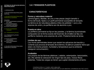 Forma y naturaleza material Lámina ligera y flexible, de una o mas piezas (según tamaño o  forma del local), fijada a un perfil perimetral susceptible de tensarla.  La lámina es de naturaleza plástica (hilos de poliéster + pvc) y los  arpones de unión y la perfilería son de aluminio o pvc.  Puesta en obra La perfilería perimetral se fija en las paredes, y la lámina (suministrada compuesta con la forma exacta del local des de el taller) se fija a la perfilería mediante unos arpones de unión. Posteriormente se tensa.  Límites de uso Los muros perimetrales tienen que resistir los esfuerzos de tracción y cortante que provoca el tensado de la lámina. El plénum posterior tiene que estar a la misma presión, humedad y temperatura que la ambiente (asegurar comunicación).  Acabados Los propios de las láminas plásticas ( calados, estampados, texturizados, etc.) No admite la colocación de ningún tipo de peso, incluso fibras aislantes. Todas las cargas se tienen que sujetar directamente al techo.  CARACTERÍSTICAS CONSTRUCCIÓN III. 5.º CURSO. AÑO 2.008-2.009  ESCUELA TÉCNICA SUPERIOR DE ARQUITECTURA DE SAN SEBASTIAN. UNIVERSIDAD DEL PAÍS VASCO SISTEMAS DE DELIMITACIÓN ESPACIAL INDUSTRIALIZADOS 1. INTRODUCCIÓN 2. DELIMITACIÓN INDUSTRIALIZADA  VERTICAL 3. DELIMITACIÓN INDUSTRIALIZADA  HORIZONTAL SUPERIOR ESQUEMA 3.1 TECHO SUSPENDIDO ADHERIDO  DE LAMAS 3.2 TECHO SUSPENDIDO  ADOSADO CONTINUO 3.3 TECHO SUSPENDIDO 3.4 TECHO SUSPENDIDO TENSADO 3.4.1 TENSADOS PLÁSTICOS 3.4.2 TENSADOS PLÁSTICOS ESPECÍFICOS 3.5 TECHO SUSPENDIDO ENTRAMADO 3.6 TECHO SUSPENDIDO APOYADO 4. DELIMITACIÓN INDUSTRIALIZADA HORIZONTAL INFERIOR TEMA 14  SISTEMAS DE DELIMITACIÓN ESPACIAL INDUSTRIALIZADOS 3.4.1 TENSADOS PLÁSTICOS 