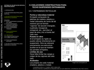 CONSTRUCCIÓN III. 5.º CURSO. AÑO 2.008-2.009  ESCUELA TÉCNICA SUPERIOR DE ARQUITECTURA DE SAN SEBASTIAN. UNIVERSIDAD DEL PAÍS VASCO Forma y naturaleza material Enrejado compuesto de pletinas de madera, plástico o metal colocados de canto de tal manera que se forman “cajones” de sección triangular, cuadrada, hexagonal, octogonal, etc., permiten el paso de aire y luz a través del cielo raso.  Puesta en obra Si el enrejado es rígido se puede colocar directamente en suspensión. Sino se colocará previamente una estructura auxiliar en la que se inserten los paneles enrejados.  Límites de uso Hace falta limitar las cargas a colgar de los cajones del cielo raso.  Acabados Los propios de cada material (madera, plástico o metal).  3.5 SOLUCIONES CONSTRUCTIVAS PARA  TECHO SUSPENDIDO ENTRAMADOS 3.5.1 ENTRAMADO RETICULAR SISTEMAS DE DELIMITACIÓN ESPACIAL INDUSTRIALIZADOS 1. INTRODUCCIÓN 2. DELIMITACIÓN INDUSTRIALIZADA  VERTICAL 3. DELIMITACIÓN INDUSTRIALIZADA  HORIZONTAL SUPERIOR ESQUEMA 3.1 TECHO SUSPENDIDO ADHERIDO  DE LAMAS 3.2 TECHO SUSPENDIDO  ADOSADO CONTINUO 3.3 TECHO SUSPENDIDO 3.4 TECHO SUSPENDIDO TENSADO 3.5 TECHO SUSPENDIDO  ENTRAMADO 3.5.1 RETICULAR 3.5.2 PANELES VERTICALES 3.5.3 LAMAS VERTICALES 3.6 TECHO SUSPENDIDO  APOYADO 4. DELIMITACIÓN INDUSTRIALIZADA HORIZONTAL INFERIOR TEMA 14  SISTEMAS DE DELIMITACIÓN ESPACIAL INDUSTRIALIZADOS Imagen:www.construpedia.com 