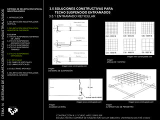 CONSTRUCCIÓN III. 5.º CURSO. AÑO 2.008-2.009  ESCUELA TÉCNICA SUPERIOR DE ARQUITECTURA DE SAN SEBASTIAN. UNIVERSIDAD DEL PAÍS VASCO 3.5 SOLUCIONES CONSTRUCTIVAS PARA  TECHO SUSPENDIDO ENTRAMADOS 3.5.1 ENTRAMADO RETICULAR Imagen:  ACABADO LATERAL Imagen:  ALTERNATIVAS DE PERIMETRO  Imagen:  MÓDULOS Y CESTAS Imagen:  SISTEMAS DE SUSPENSIÓN  SISTEMAS DE DELIMITACIÓN ESPACIAL INDUSTRIALIZADOS 1. INTRODUCCIÓN 2. DELIMITACIÓN INDUSTRIALIZADA VERTICAL 3. DELIMITACIÓN INDUSTRIALIZADA HORIZONTAL SUPERIOR ESQUEMA 3.1 TECHO SUSPENDIDO ADHERIDO  DE LAMAS 3.2 TECHO SUSPENDIDO  ADOSADO CONTINUO 3.3 TECHO SUSPENDIDO 3.4 TECHO SUSPENDIDO TENSADO 3.5 TECHO SUSPENDIDO  ENTRAMADO 3.5.1 RETICULAR 3.5.2 PANELES VERTICALES 3.5.3 LAMAS VERTICALES 3.6 CIELO RASO APOYADO 4. DELIMITACIÓN INDUSTRIALIZADA HORIZONTAL INFERIOR TEMA 14  SISTEMAS DE DELIMITACIÓN ESPACIAL INDUSTRIALIZADOS Imagen:www.construpedia.com Imagen:www.construpedia.com Imagen:www.construpedia.com Imagen:www.construpedia.com 