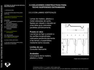 CONSTRUCCIÓN III. 5.º CURSO. AÑO 2.008-2.009  ESCUELA TÉCNICA SUPERIOR DE ARQUITECTURA DE SAN SEBASTIAN. UNIVERSIDAD DEL PAÍS VASCO 3.5 SOLUCIONES CONSTRUCTIVAS PARA  TECHO SUSPENDIDO ENTRAMADOS 3.5.3 CON LAMAS VERTICALES Lamas de madera, plástico o metal colocadas de canto, fijadas por clipado o clavado en unas latas guía colocadas paralelas periódicamente.  Puesta en obra Las lamas se fijan a presión a los perfiles longitudinales colocados perpendicularmente a las lamas y suspendidos mediante barra roscada.  Límites de uso Consultar fabricante  Acabados Los propios de la madera, plástico y metal. SISTEMAS DE DELIMITACIÓN ESPACIAL INDUSTRIALIZADOS 1. INTRODUCCIÓN 2. DELIMITACIÓN INDUSTRIALIZADA VERTICAL 3. DELIMITACIÓN INDUSTRIALIZADA HORIZONTAL SUPERIOR ESQUEMA 3.1 TECHO SUSPENDIDO ADHERIDO  DE LAMAS 3.2 TECHO SUSPENDIDO  ADOSADO CONTINUO 3.3 TECHO SUSPENDIDO 3.4 TECHO SUSPENDIDO TENSADO 3.5 TECHO SUSPENDIDO  ENTRAMADO 3.5.1 RETICULAR 3.5.2 PANELES VERTICALES 3.5.3 LAMAS VERTICALES 3.6 CIELO RASO APOYADO 4. DELIMITACIÓN INDUSTRIALIZADA HORIZONTAL INFERIOR TEMA 14  SISTEMAS DE DELIMITACIÓN ESPACIAL INDUSTRIALIZADOS Imagen:www.construpedia.com 