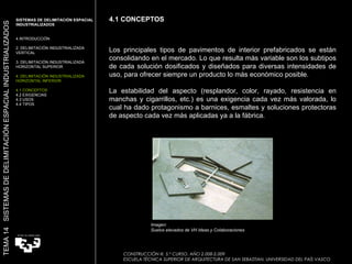 Los principales tipos de pavimentos de interior prefabricados se están consolidando en el mercado. Lo que resulta más variable son los subtipos de cada solución dosificados y diseñados para diversas intensidades de uso, para ofrecer siempre un producto lo más económico posible.  La estabilidad del aspecto (resplandor, color, rayado, resistencia en manchas y cigarrillos, etc.) es una exigencia cada vez más valorada, lo cual ha dado protagonismo a barnices, esmaltes y soluciones protectoras de aspecto cada vez más aplicadas ya a la fábrica.   4.1 CONCEPTOS CONSTRUCCIÓN III. 5.º CURSO. AÑO 2.008-2.009  ESCUELA TÉCNICA SUPERIOR DE ARQUITECTURA DE SAN SEBASTIAN. UNIVERSIDAD DEL PAÍS VASCO TEMA 14  SISTEMAS DE DELIMITACIÓN ESPACIAL INDUSTRIALIZADOS SISTEMAS DE DELIMITACIÓN ESPACIAL INDUSTRIALIZADOS INTRODUCCIÓN 2. DELIMITACIÓN INDUSTRIALIZADA VERTICAL 3. DELIMITACIÓN INDUSTRIALIZADA HORIZONTAL SUPERIOR 4. DELIMITACIÓN INDUSTRIALIZADA HORIZONTAL INFERIOR 4.1 CONCEPTOS 4.2 EXIGENCIAS 4.3 USOS 4.4 TIPOS Imagen:  Suelos elevados de VH Ideas y Colaboraciones 
