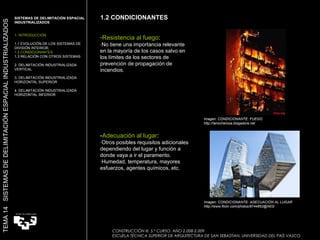 Imagen: CONDICIONANTE: FUEGO http://lanocherosa.blogadora.net  Imagen: CONDICIONANTE: ADECUACIÓN AL LUGAR http://www.flickr.com/photos/8744852@N03/ 1.2 CONDICIONANTES Resistencia al fuego : ·No tiene una importancia relevante en la mayoría de los casos salvo en los límites de los sectores de prevención de propagación de incendios. - Adecuación al lugar : ·Otros posibles requisitos adicionales dependiendo del lugar y función a donde vaya a ir el paramento. ·Humedad, temperatura, mayores esfuerzos, agentes químicos, etc. TEMA 14  SISTEMAS DE DELIMITACIÓN ESPACIAL INDUSTRIALIZADOS SISTEMAS DE DELIMITACIÓN ESPACIAL INDUSTRIALIZADOS 1. INTRODUCCIÓN 1.1 EVOLUCIÓN DE LOS SISTEMAS DE DIVISIÓN INTERIOR. 1.2 CONDICIONANTES 1.3 RELACIÓN CON OTROS SISTEMAS 2. DELIMITACIÓN INDUSTRIALIZADA VERTICAL 3. DELIMITACIÓN INDUSTRIALIZADA HORIZONTAL SUPERIOR 4. DELIMITACIÓN INDUSTRIALIZADA HORIZONTAL INFERIOR CONSTRUCCIÓN III. 5.º CURSO. AÑO 2.008-2.009  ESCUELA TÉCNICA SUPERIOR DE ARQUITECTURA DE SAN SEBASTIAN. UNIVERSIDAD DEL PAÍS VASCO 