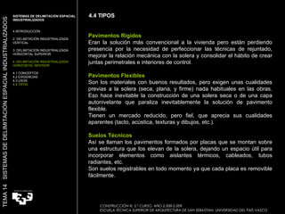 4.4 TIPOS CONSTRUCCIÓN III. 5.º CURSO. AÑO 2.008-2.009  ESCUELA TÉCNICA SUPERIOR DE ARQUITECTURA DE SAN SEBASTIAN. UNIVERSIDAD DEL PAÍS VASCO TEMA 14  SISTEMAS DE DELIMITACIÓN ESPACIAL INDUSTRIALIZADOS SISTEMAS DE DELIMITACIÓN ESPACIAL INDUSTRIALIZADOS INTRODUCCIÓN 2. DELIMITACIÓN INDUSTRIALIZADA VERTICAL 3. DELIMITACIÓN INDUSTRIALIZADA HORIZONTAL SUPERIOR 4. DELIMITACIÓN INDUSTRIALIZADA HORIZONTAL INFERIOR 4.1 CONCEPTOS 4.2 EXIGENCIAS 4.3 USOS 4.4 TIPOS Pavimentos Rígidos Eran la solución más convencional a la vivienda pero están perdiendo presencia por la necesidad de perfeccionar las técnicas de rejuntado, mejorar la relación mecánica con la solera y consolidar el hábito de crear juntas perimetrales e interiores de control.    Pavimentos Flexibles Son los materiales con buenos resultados, pero exigen unas cualidades previas a la solera (seca, plana, y firme) nada habituales en las obras. Eso hace inevitable la construcción de una solera seca o de una capa autonivelante que paraliza inevitablemente la solución de pavimento flexible.  Tienen un mercado reducido, pero fiel, que aprecia sus cualidades aparentes (tacto, acústica, texturas y dibujos, etc.).    Suelos Técnicos Así se llaman los pavimentos formados por placas que se montan sobre una estructura que los elevan de la solera, dejando un espacio útil para incorporar elementos como aislantes térmicos, cableados, tubos radiantes, etc. Son suelos registrables en todo momento ya que cada placa es removible fácilmente. 