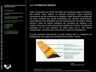 4.4.1 PAVIMENTOS RÍGIDOS CONSTRUCCIÓN III. 5.º CURSO. AÑO 2.008-2.009  ESCUELA TÉCNICA SUPERIOR DE ARQUITECTURA DE SAN SEBASTIAN. UNIVERSIDAD DEL PAÍS VASCO TEMA 14  SISTEMAS DE DELIMITACIÓN ESPACIAL INDUSTRIALIZADOS SISTEMAS DE DELIMITACIÓN ESPACIAL INDUSTRIALIZADOS INTRODUCCIÓN 2. DELIMITACIÓN INDUSTRIALIZADA VERTICAL 3. DELIMITACIÓN INDUSTRIALIZADA HORIZONTAL SUPERIOR 4. DELIMITACIÓN INDUSTRIALIZADA HORIZONTAL INFERIOR 4.1 CONCEPTOS 4.2 EXIGENCIAS 4.3 USOS 4.4 TIPOS 4.4.1 PAVIMENTO RÍGIDO 4.4.2 PAVIMENTO FLEXIBLE 4.4.3 SUELOS TÉCNICOS Están compuestos por lamas formadas por sucesivas capas sometidas a alta presión hasta obtener un producto compacto. Capa superficial transparente de alta resistencia al desgaste. Papel decorativo impregnado de resina sintética que puede presentarse con distintas decoraciones, entre ellas las más extendidas son las reproducciones de madera. Núcleo central a base de resinas sintéticas con armadura de refuerzo o de madera. Para que el suelo permanezca estable en su forma, las planchas presentan en la cara posterior de placa base una o más placas impregnadas, conocida como contracción o capa de contrabalance.  El suelo laminado básicamente no está indicado para su instalación en habitaciones con riesgos de humedad como el baño o sauna. Imagen:  Sistema de laminado Ipokett 
