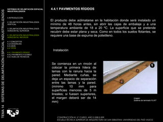 4.4.1 PAVIMENTOS RÍGIDOS CONSTRUCCIÓN III. 5.º CURSO. AÑO 2.008-2.009  ESCUELA TÉCNICA SUPERIOR DE ARQUITECTURA DE SAN SEBASTIAN. UNIVERSIDAD DEL PAÍS VASCO TEMA 14  SISTEMAS DE DELIMITACIÓN ESPACIAL INDUSTRIALIZADOS SISTEMAS DE DELIMITACIÓN ESPACIAL INDUSTRIALIZADOS INTRODUCCIÓN 2. DELIMITACIÓN INDUSTRIALIZADA VERTICAL 3. DELIMITACIÓN INDUSTRIALIZADA HORIZONTAL SUPERIOR 4. DELIMITACIÓN INDUSTRIALIZADA HORIZONTAL INFERIOR 4.1 CONCEPTOS 4.2 EXIGENCIAS 4.3 USOS 4.4 TIPOS 4.4.1 PAVIMENTO RÍGIDO 4.4.2 PAVIMENTO FLEXIBLE 4.4.3 SUELOS TÉCNICOS El producto debe aclimatarse en la habitación donde será instalado un mínimo de 48 horas antes, sin abrir las cajas de embalaje y a una temperatura ambiente de 18 a 20 ºC. La superficie que se pretende recubrir debe estar plana y seca. Como en todos los suelos flotantes, se requiere una base de espuma de polietileno. Se comienza en un rincón al colocar la primera hilera de lamas con la ranura hacia la pared. Mediante cuñas, se deja un espacio de separación entre las lamas y la pared. (mínimo 10 mm para superficies menores de 5 m lineales; si fuesen superiores, el margen deberá ser de 14 mm) Imagen:  Sistema de laminado FLINT Instalación 