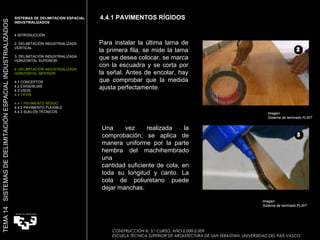 4.4.1 PAVIMENTOS RÍGIDOS CONSTRUCCIÓN III. 5.º CURSO. AÑO 2.008-2.009  ESCUELA TÉCNICA SUPERIOR DE ARQUITECTURA DE SAN SEBASTIAN. UNIVERSIDAD DEL PAÍS VASCO TEMA 14  SISTEMAS DE DELIMITACIÓN ESPACIAL INDUSTRIALIZADOS SISTEMAS DE DELIMITACIÓN ESPACIAL INDUSTRIALIZADOS INTRODUCCIÓN 2. DELIMITACIÓN INDUSTRIALIZADA VERTICAL 3. DELIMITACIÓN INDUSTRIALIZADA HORIZONTAL SUPERIOR 4. DELIMITACIÓN INDUSTRIALIZADA HORIZONTAL INFERIOR 4.1 CONCEPTOS 4.2 EXIGENCIAS 4.3 USOS 4.4 TIPOS 4.4.1 PAVIMENTO RÍGIDO 4.4.2 PAVIMENTO FLEXIBLE 4.4.3 SUELOS TÉCNICOS Para instalar la última lama de la primera fila, se mide la lama que se desea colocar, se marca con la escuadra y se corta por la señal. Antes de encolar, hay que comprobar que la medida ajusta perfectamente. Una vez realizada la comprobación, se aplica de manera uniforme por la parte hembra del machihembrado una cantidad suficiente de cola, en toda su longitud y canto. La cola de poliuretano puede dejar manchas. Imagen:  Sistema de laminado FLINT Imagen:  Sistema de laminado FLINT 