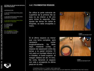4.4.1 PAVIMENTOS RÍGIDOS CONSTRUCCIÓN III. 5.º CURSO. AÑO 2.008-2.009  ESCUELA TÉCNICA SUPERIOR DE ARQUITECTURA DE SAN SEBASTIAN. UNIVERSIDAD DEL PAÍS VASCO TEMA 14  SISTEMAS DE DELIMITACIÓN ESPACIAL INDUSTRIALIZADOS SISTEMAS DE DELIMITACIÓN ESPACIAL INDUSTRIALIZADOS INTRODUCCIÓN 2. DELIMITACIÓN INDUSTRIALIZADA VERTICAL 3. DELIMITACIÓN INDUSTRIALIZADA HORIZONTAL SUPERIOR 4. DELIMITACIÓN INDUSTRIALIZADA HORIZONTAL INFERIOR 4.1 CONCEPTOS 4.2 EXIGENCIAS 4.3 USOS 4.4 TIPOS 4.4.1 PAVIMENTO RÍGIDO 4.4.2 PAVIMENTO FLEXIBLE 4.4.3 SUELOS TÉCNICOS Se utiliza la parte sobrante de superficie de la primera fila (si ésta no es inferior a 50 cm) para iniciar la segunda. Para ajustar las lamas sin dañar la lengüeta, se debe encajarlas a mano. Si el último espacio es menor que una lama completa, será necesario cortar longitudinalmente. Se debe dejar, mediante cuñas, un espacio de separación entre las lamas y la pared (mínimo 10 mm para un montaje inferior a 5 m lineales, si fuese superior, el margen deberá ser de 14 mm). Se corta, llenando el espacio con cola y encajando la última pieza en su sitio. Imagen:  Sistema de laminado FLINT Imagen:  Sistema de laminado FLINT 