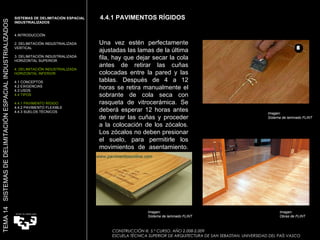 4.4.1 PAVIMENTOS RÍGIDOS CONSTRUCCIÓN III. 5.º CURSO. AÑO 2.008-2.009  ESCUELA TÉCNICA SUPERIOR DE ARQUITECTURA DE SAN SEBASTIAN. UNIVERSIDAD DEL PAÍS VASCO TEMA 14  SISTEMAS DE DELIMITACIÓN ESPACIAL INDUSTRIALIZADOS SISTEMAS DE DELIMITACIÓN ESPACIAL INDUSTRIALIZADOS INTRODUCCIÓN 2. DELIMITACIÓN INDUSTRIALIZADA VERTICAL 3. DELIMITACIÓN INDUSTRIALIZADA HORIZONTAL SUPERIOR 4. DELIMITACIÓN INDUSTRIALIZADA HORIZONTAL INFERIOR 4.1 CONCEPTOS 4.2 EXIGENCIAS 4.3 USOS 4.4 TIPOS 4.4.1 PAVIMENTO RÍGIDO 4.4.2 PAVIMENTO FLEXIBLE 4.4.3 SUELOS TÉCNICOS Una vez estén perfectamente ajustadas las lamas de la última fila, hay que dejar secar la cola antes de retirar las cuñas colocadas entre la pared y las tablas. Después de 4 a 12 horas se retira manualmente el sobrante de cola seca con rasqueta de vitrocerámica. Se deberá esperar 12 horas antes de retirar las cuñas y proceder a la colocación de los zócalos. Los zócalos no deben presionar el suelo, para permitirle los movimientos de asentamiento. Imagen:  Sistema de laminado FLINT Imagen:  Obras de FLINT Imagen:  Sistema de laminado FLINT 