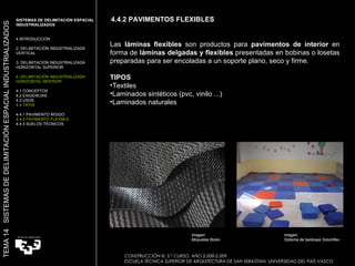 4.4.2 PAVIMENTOS FLEXIBLES CONSTRUCCIÓN III. 5.º CURSO. AÑO 2.008-2.009  ESCUELA TÉCNICA SUPERIOR DE ARQUITECTURA DE SAN SEBASTIAN. UNIVERSIDAD DEL PAÍS VASCO TEMA 14  SISTEMAS DE DELIMITACIÓN ESPACIAL INDUSTRIALIZADOS SISTEMAS DE DELIMITACIÓN ESPACIAL INDUSTRIALIZADOS INTRODUCCIÓN 2. DELIMITACIÓN INDUSTRIALIZADA VERTICAL 3. DELIMITACIÓN INDUSTRIALIZADA HORIZONTAL SUPERIOR 4. DELIMITACIÓN INDUSTRIALIZADA HORIZONTAL INFERIOR 4.1 CONCEPTOS 4.2 EXIGENCIAS 4.3 USOS 4.4 TIPOS 4.4.1 PAVIMENTO RÍGIDO 4.4.2 PAVIMENTO FLEXIBLE 4.4.3 SUELOS TÉCNICOS Las  láminas flexibles  son productos para  pavimentos de interior  en forma de  láminas delgadas y flexibles  presentadas en bobinas o losetas preparadas para ser encoladas a un soporte plano, seco y firme.  TIPOS   Textiles  Laminados sintéticos (pvc, vinilo ...)  Laminados naturales  Imagen:  Moquetas Bolon  Imagen:  Sistema de baldosas Solumflex  