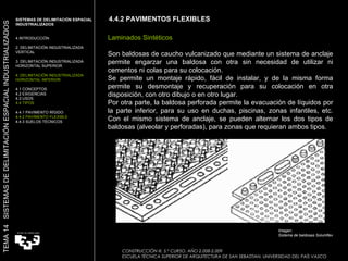 4.4.2 PAVIMENTOS FLEXIBLES CONSTRUCCIÓN III. 5.º CURSO. AÑO 2.008-2.009  ESCUELA TÉCNICA SUPERIOR DE ARQUITECTURA DE SAN SEBASTIAN. UNIVERSIDAD DEL PAÍS VASCO TEMA 14  SISTEMAS DE DELIMITACIÓN ESPACIAL INDUSTRIALIZADOS SISTEMAS DE DELIMITACIÓN ESPACIAL INDUSTRIALIZADOS INTRODUCCIÓN 2. DELIMITACIÓN INDUSTRIALIZADA VERTICAL 3. DELIMITACIÓN INDUSTRIALIZADA HORIZONTAL SUPERIOR 4. DELIMITACIÓN INDUSTRIALIZADA HORIZONTAL INFERIOR 4.1 CONCEPTOS 4.2 EXIGENCIAS 4.3 USOS 4.4 TIPOS 4.4.1 PAVIMENTO RÍGIDO 4.4.2 PAVIMENTO FLEXIBLE 4.4.3 SUELOS TÉCNICOS Laminados Sintéticos Son baldosas de caucho vulcanizado que mediante un sistema de anclaje permite engarzar una baldosa con otra sin necesidad de utilizar ni cementos ni colas para su colocación. Se permite un montaje rápido, fácil de instalar, y de la misma forma permite su desmontaje y recuperación para su colocación en otra disposición, con otro dibujo o en otro lugar. Por otra parte, la baldosa perforada permite la evacuación de líquidos por la parte inferior, para su uso en duchas, piscinas, zonas infantiles, etc. Con el mismo sistema de anclaje, se pueden alternar los dos tipos de baldosas (alveolar y perforadas), para zonas que requieran ambos tipos.  Imagen:  Sistema de baldosas Solumflex  