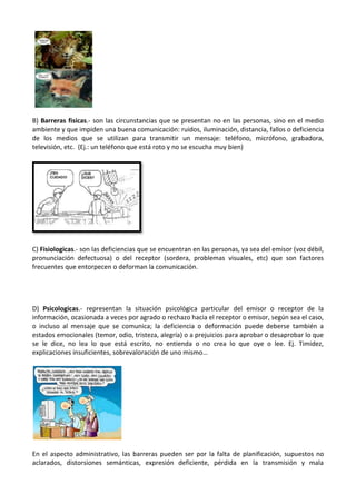 B) Barreras fisicas.- son las circunstancias que se presentan no en las personas, sino en el medio
ambiente y que impiden una buena comunicación: ruidos, iluminación, distancia, fallos o deficiencia
de los medios que se utilizan para transmitir un mensaje: teléfono, micrófono, grabadora,
televisión, etc. (Ej.: un teléfono que está roto y no se escucha muy bien)

C) Fisiologicas.- son las deficiencias que se encuentran en las personas, ya sea del emisor (voz débil,
pronunciación defectuosa) o del receptor (sordera, problemas visuales, etc) que son factores
frecuentes que entorpecen o deforman la comunicación.

D) Psicologicas.- representan la situación psicológica particular del emisor o receptor de la
información, ocasionada a veces por agrado o rechazo hacia el receptor o emisor, según sea el caso,
o incluso al mensaje que se comunica; la deficiencia o deformación puede deberse también a
estados emocionales (temor, odio, tristeza, alegría) o a prejuicios para aprobar o desaprobar lo que
se le dice, no lea lo que está escrito, no entienda o no crea lo que oye o lee. Ej. Timidez,
explicaciones insuficientes, sobrevaloración de uno mismo…

En el aspecto administrativo, las barreras pueden ser por la falta de planificación, supuestos no
aclarados, distorsiones semánticas, expresión deficiente, pérdida en la transmisión y mala

 