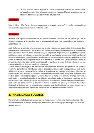 e. LA VOZ; procura hablar despacio y realizar pausas que diferencien y maticen las
partes del mensaje, si no lo haces trasmites nerviosismo. Mantén un volumen de voz
adecuado de manera que no intimides a tu receptor.
ACTIVIDAD 4
Mira el vídeo “Elsa Punset da consejos para usar el lenguaje no verbal” y escribe en tu cuaderno
qué elementos de comunicación no verbal has visto.
ACTIVIDAD 5
Describe qué signos de comunicación no verbal muestran cada uno de los personajes en la
siguiente situación y si éstos han sido o no adecuados.(copia este enunciado en tu cuaderno y
responde en él)
José Carlos es arquitecto y ha montado su propia empresa de decoración de interiores. Esta
mañana tiene una entrevista en un conocido bufete de abogados para presentar su proyecto de
reestructuración espacial de las oficinas que, por ampliación de plantilla, han quedado pequeñas.
José Carlos acude a la cita con un aspecto impecable y, a su llegada, un recepcionista le conduce al
despacho del director, quien le saluda amablemente, estrechándole la mano e invitándole, con un
gesto, a sentarse en el despacho frente a él. Mientras se sienta, José Carlos empieza a mirar el
despacho del director observando todos los cuadros que tiene la pared de la derecha, y al ver una
foto de la familia del director, sonríe burlonamente.
Juntos analizan el proyecto de distribución arquitectónica; espacios que permitan un correcto
desarrollo de las tareas individuales, vías de circulación, relación con otros puestos,… José Carlos
señala con la mano y susurrando le explica la situación de los espacios en el plano. Mientras, el
director le escucha en silencio y observa atentamente sus indicaciones, aunque se está enterando
de bien poco. Terminada la exposición, el director, con la mano en la barbilla, mirando fijamente a
José Carlos y echado el respaldo de su sillón un poco hacia atrás, le plantea su inquietud por la
ubicación un tanto alejada de uno de los despachos, lo cual podría generar cierto conflicto interno.
José Carlos se pone nervioso y empieza a mover la rodilla sin cesar y a cambiar de postura
diciéndole al director que se compromete a estudiar otra distribución de esa zona. Con un nuevo
apretón de manos y franca sonrisa por ambas partes, se da por concluida la reunión.

3.- HABILIDADES SOCIALES.
Hoy en día la sociedad valora muchísimo a aquellas personas socialmente efectivas. Cuando más
eficaces seamos en el trabajo, en la pareja, en la familia, en nuestro grupo de amigos, con nuestros
vecinos, mejor.

 